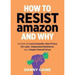 How to Resist Amazon and why : the Fight for Local Economics, Data Privacy, Fair Labor, Independent Bookstores, and a People-Powered Future!