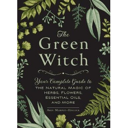 The Green Witch : Your Complete Guide to the Natural Magic of Herbs, Flowers, Essential Oils, and More