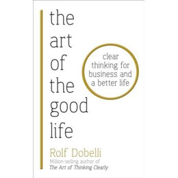 The art of the Good Life : Clear Thinking for Business and a Better Life