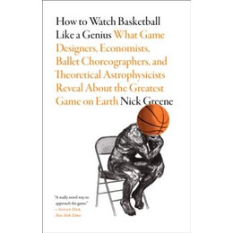 How to Watch Basketball Like a Genius: What Game Designers, Economists, Ballet Choreographers, and Theoretical Astrophysicists Reveal About the Greatest Game on Earth