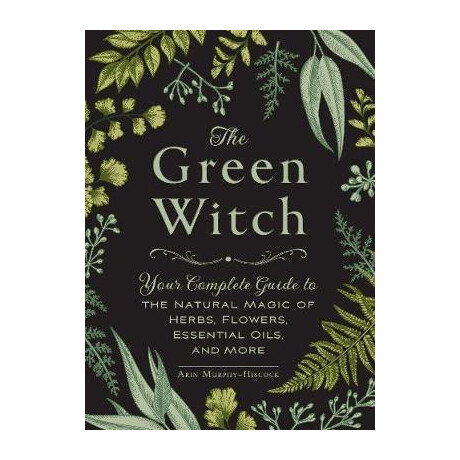 The Green Witch : Your Complete Guide to the Natural Magic of Herbs, Flowers, Essential Oils, and More