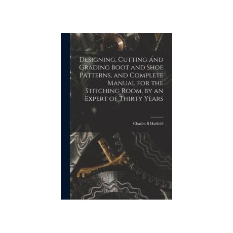 Designing, Cutting and Grading Boot and Shoe Patterns, and Complete Manual for the Stitching Room, by an Expert of Thirty Years